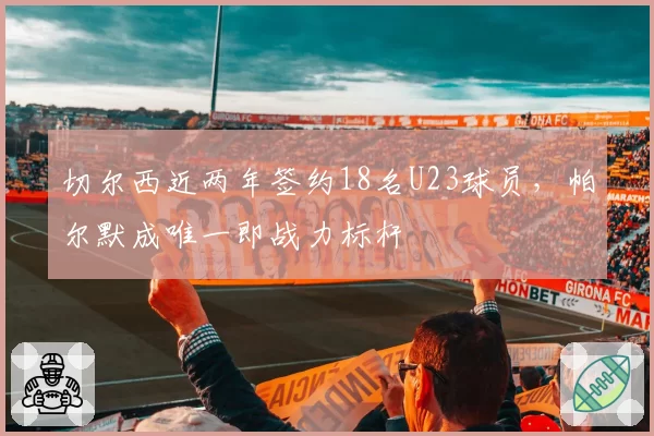 切尔西近两年签约18名U23球员，帕尔默成唯一即战力标杆