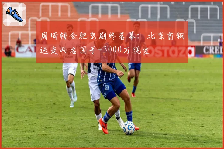 周琦转会肥皂剧终落幕：北京首钢送走两名国手+3000万现金