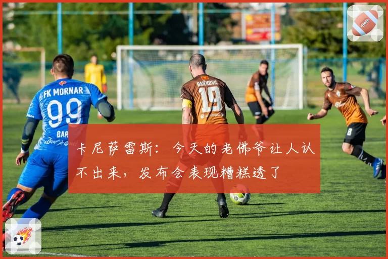 卡尼萨雷斯：今天的老佛爷让人认不出来，发布会表现糟糕透了