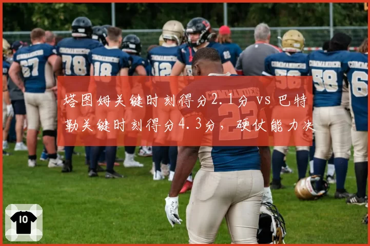 塔图姆关键时刻得分2.1分 vs 巴特勒关键时刻得分4.3分，硬仗能力决定生死