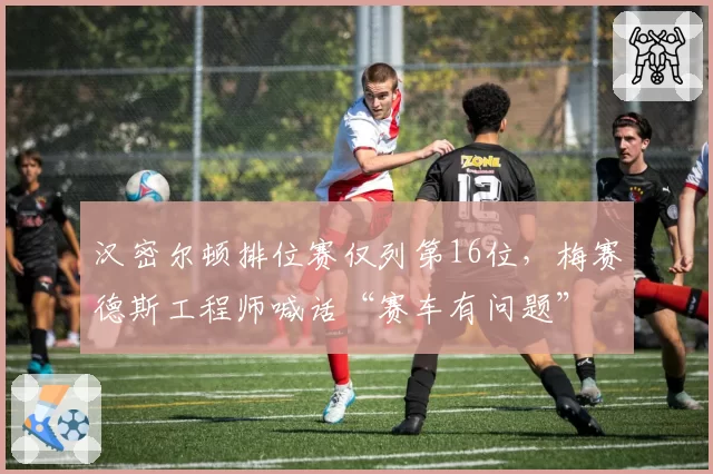 汉密尔顿排位赛仅列第16位，梅赛德斯工程师喊话“赛车有问题”