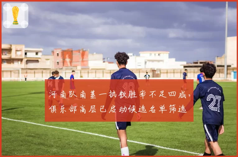 河南队南基一执教胜率不足四成，俱乐部高层已启动候选名单筛选