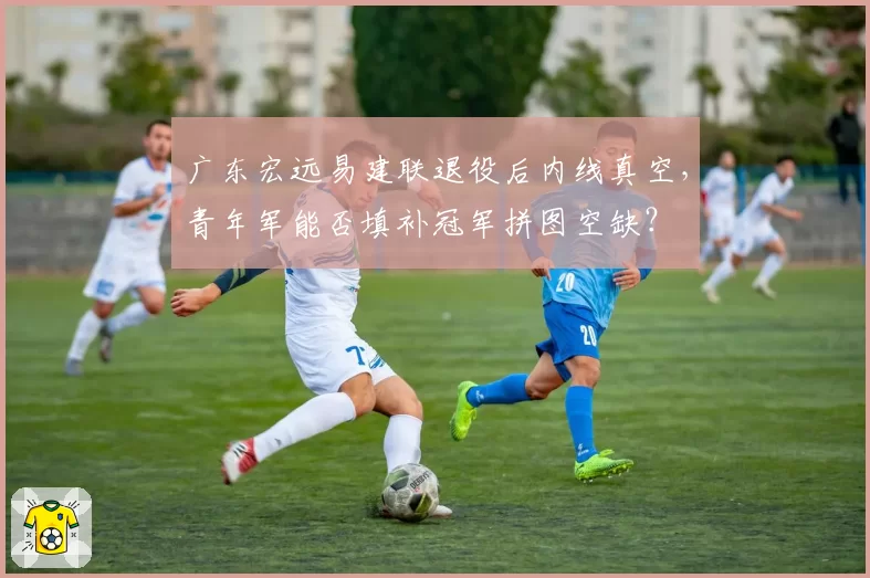 广东宏远易建联退役后内线真空，青年军能否填补冠军拼图空缺？