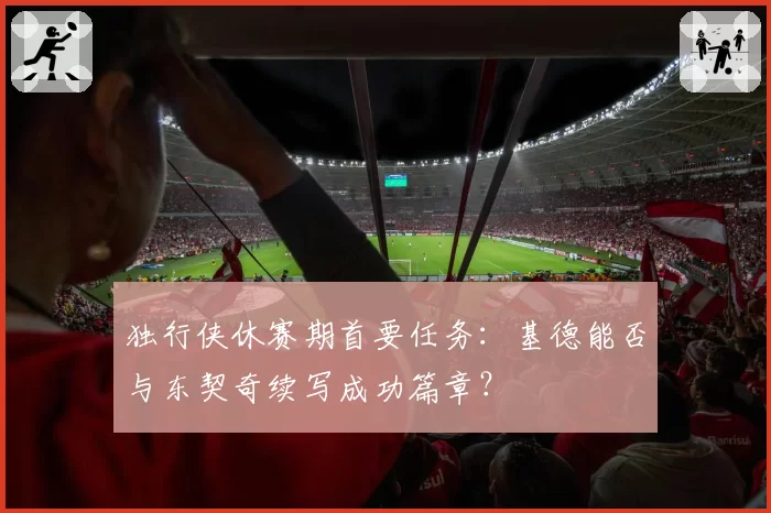 独行侠休赛期首要任务：基德能否与东契奇续写成功篇章？