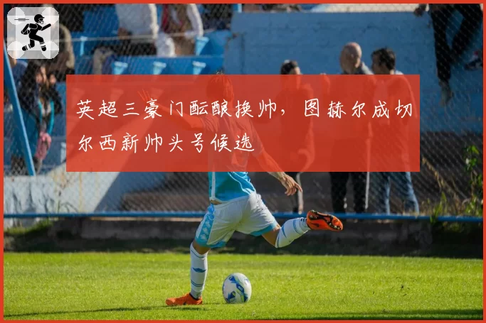 英超三豪门酝酿换帅，图赫尔成切尔西新帅头号候选