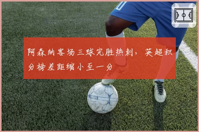 阿森纳客场三球完胜热刺,英超积分榜差距缩小至一分