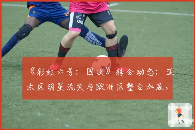 《彩虹六号:围攻》转会动态:亚太区明星流失与欧洲区整合加剧,实力天平倾斜?