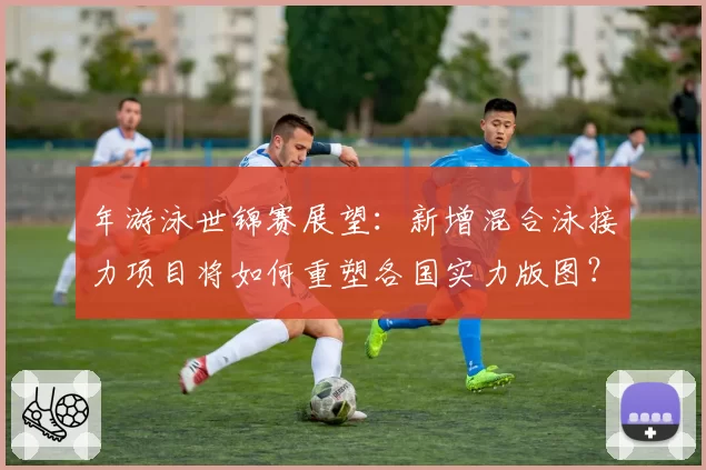 年游泳世锦赛展望:新增混合泳接力项目将如何重塑各国实力版图?