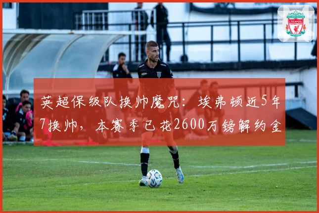 英超保级队换帅魔咒：埃弗顿近5年7换帅，本赛季已花2600万镑解约金