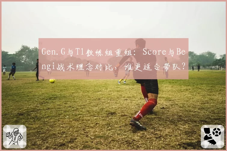 Gen.G与T1教练组重组：Score与Bengi战术理念对比，谁更适合带队？