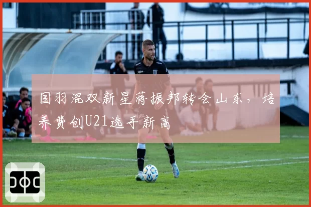 国羽混双新星蒋振邦转会山东，培养费创U21选手新高