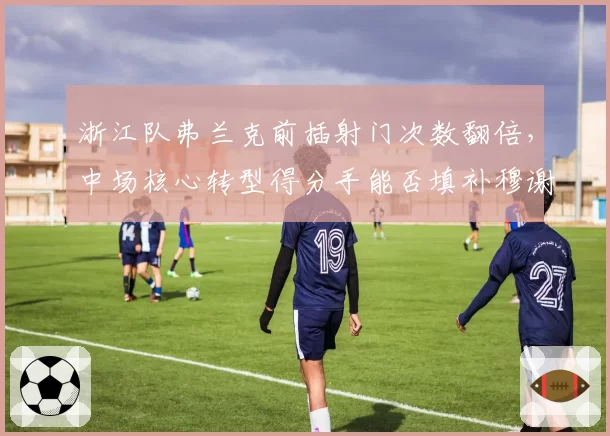 浙江队弗兰克前插射门次数翻倍，中场核心转型得分手能否填补穆谢奎空缺？