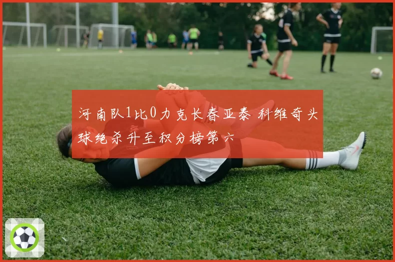 河南队1比0力克长春亚泰 科维奇头球绝杀升至积分榜第六