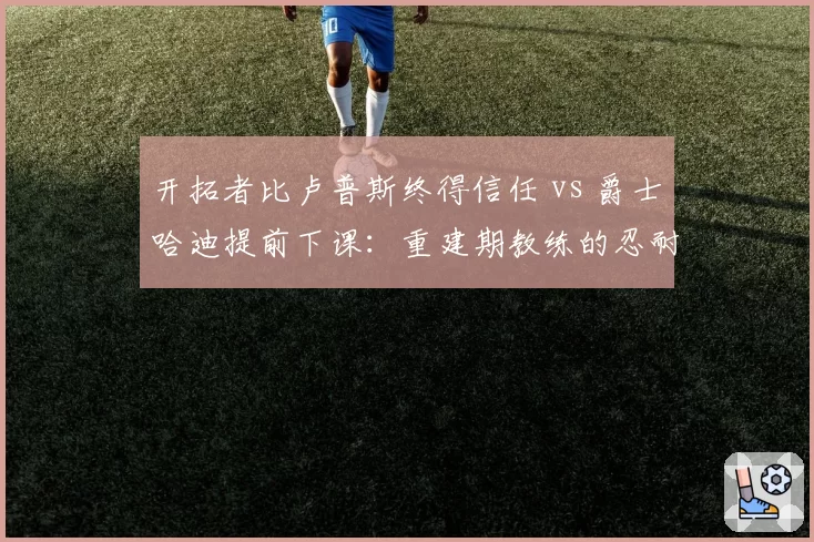 开拓者比卢普斯终得信任 vs 爵士哈迪提前下课:重建期教练的忍耐极限大比拼