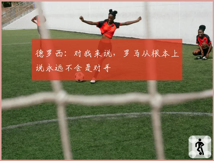 德罗西:对我来说,罗马从根本上说永远不会是对手