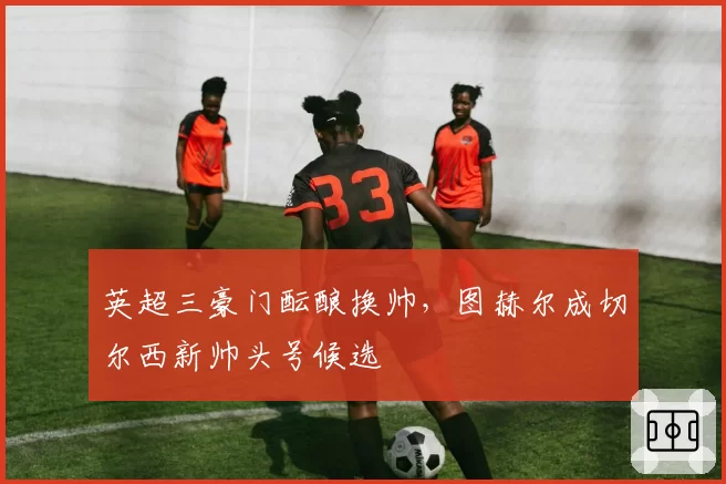 英超三豪门酝酿换帅,图赫尔成切尔西新帅头号候选