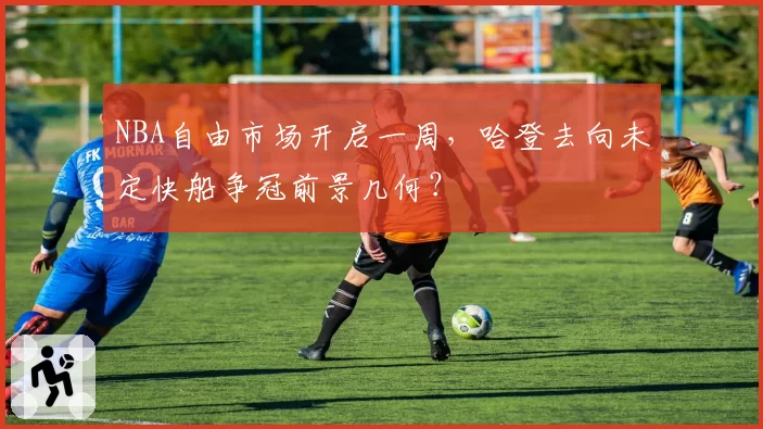 NBA自由市场开启一周，哈登去向未定快船争冠前景几何？