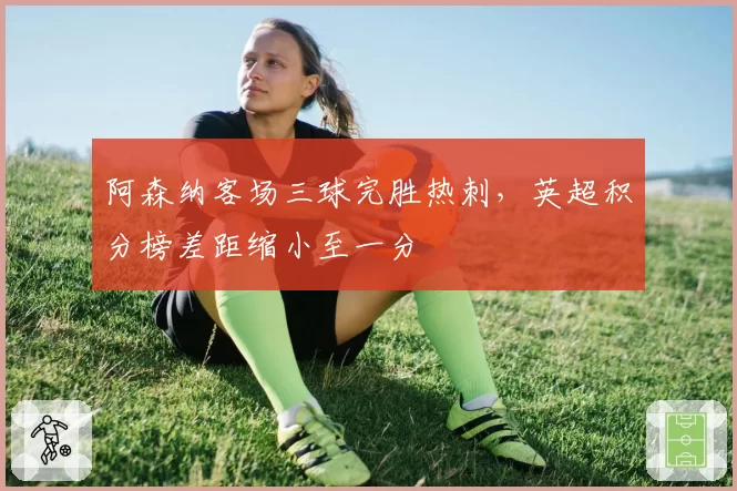 阿森纳客场三球完胜热刺,英超积分榜差距缩小至一分
