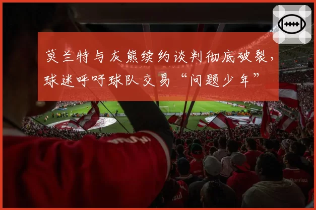 莫兰特与灰熊续约谈判彻底破裂，球迷呼吁球队交易“问题少年”