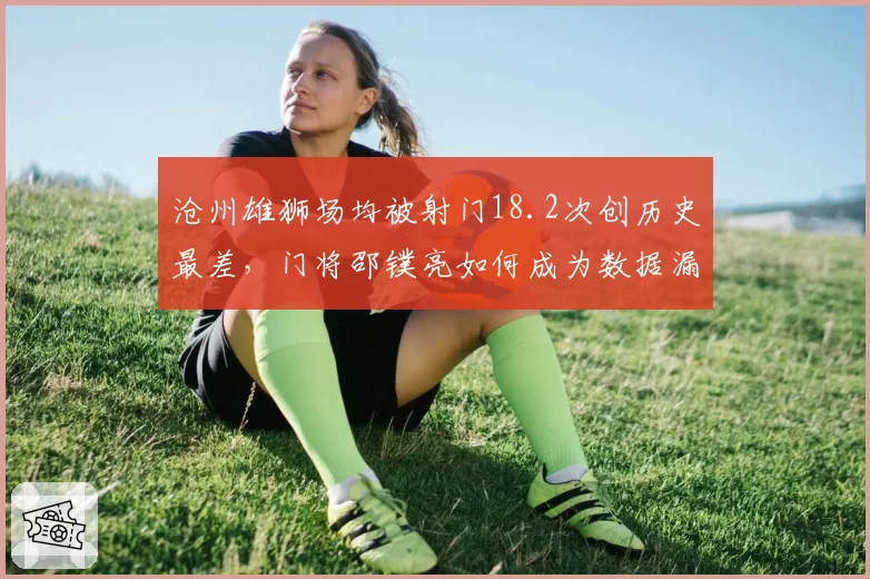 沧州雄狮场均被射门18.2次创历史最差，门将邵镤亮如何成为数据漏洞？