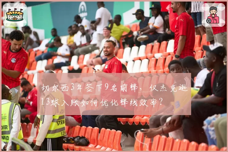 切尔西3年签下9名前锋，仅杰克逊13球入账如何优化锋线效率？