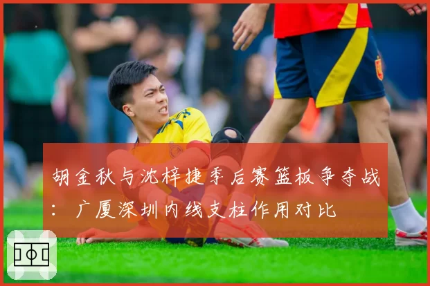 胡金秋与沈梓捷季后赛篮板争夺战:广厦深圳内线支柱作用对比