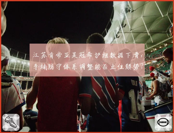 江苏肯帝亚吴冠希护框数据下滑，李楠防守体系调整能否止住颓势？