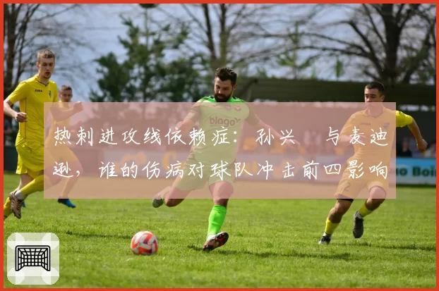 热刺进攻线依赖症：孙兴慜与麦迪逊，谁的伤病对球队冲击前四影响更大？