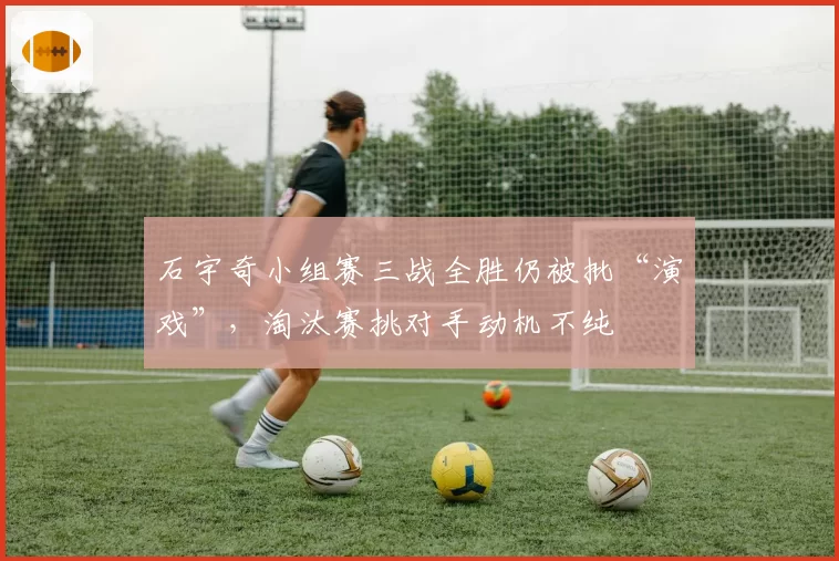 石宇奇小组赛三战全胜仍被批“演戏”，淘汰赛挑对手动机不纯