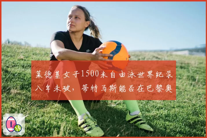 莱德基女子1500米自由泳世界纪录八年未破,蒂特马斯能否在巴黎奥运改写?