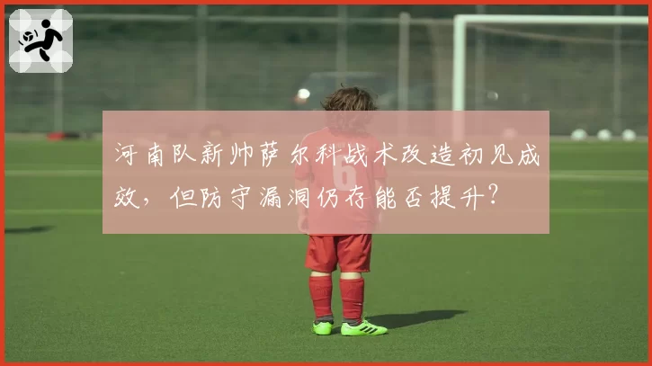 河南队新帅萨尔科战术改造初见成效，但防守漏洞仍存能否提升？