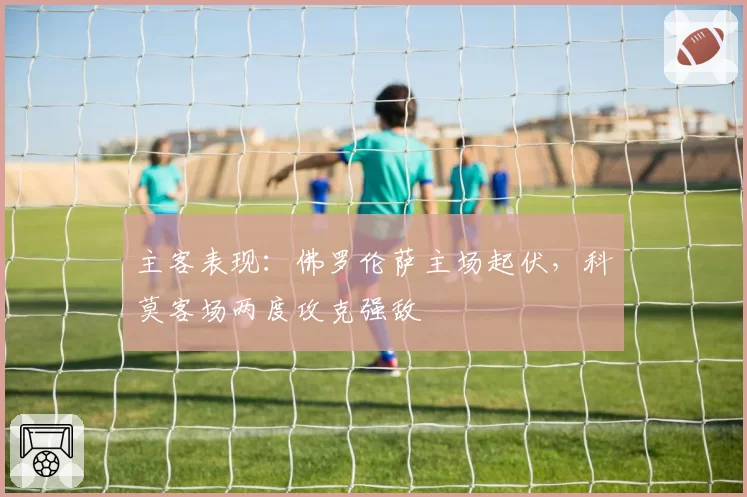 主客表现:佛罗伦萨主场起伏,科莫客场两度攻克强敌