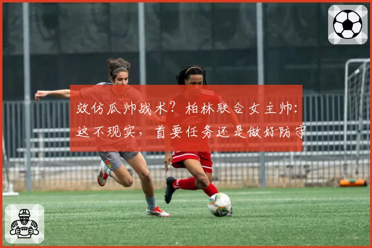 效仿瓜帅战术？柏林联合女主帅：这不现实，首要任务还是做好防守