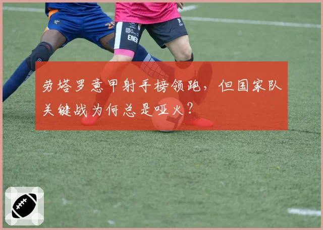 劳塔罗意甲射手榜领跑，但国家队关键战为何总是哑火？