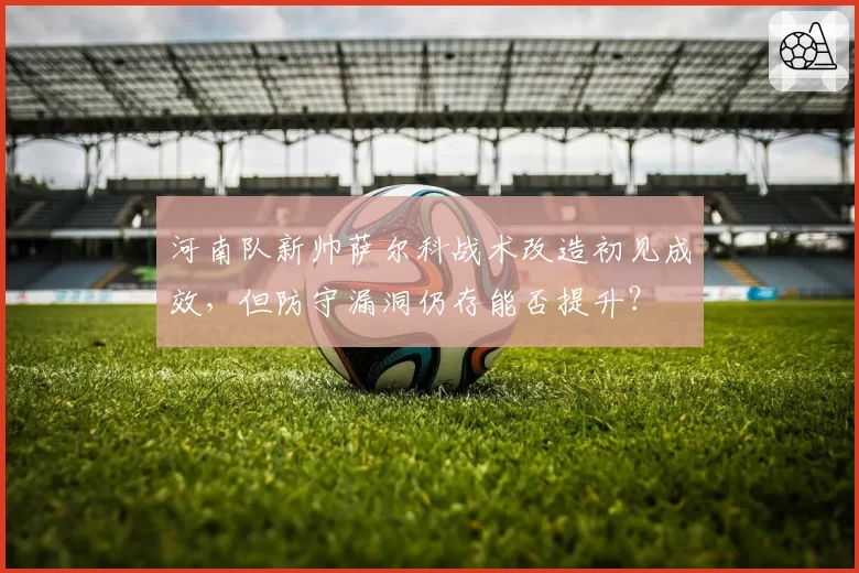 河南队新帅萨尔科战术改造初见成效，但防守漏洞仍存能否提升？