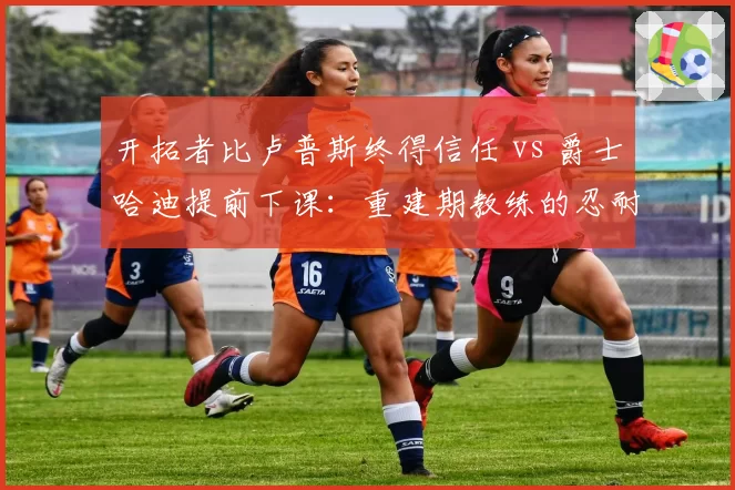 开拓者比卢普斯终得信任 vs 爵士哈迪提前下课:重建期教练的忍耐极限大比拼