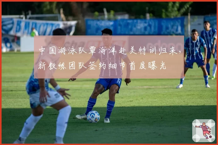 中国游泳队覃海洋赴美特训归来,新教练团队签约细节首度曝光