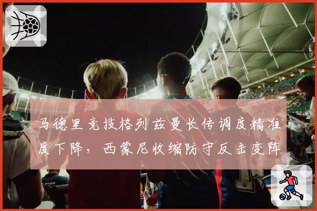 马德里竞技格列兹曼长传调度精准度下降,西蒙尼收缩防守反击变阵