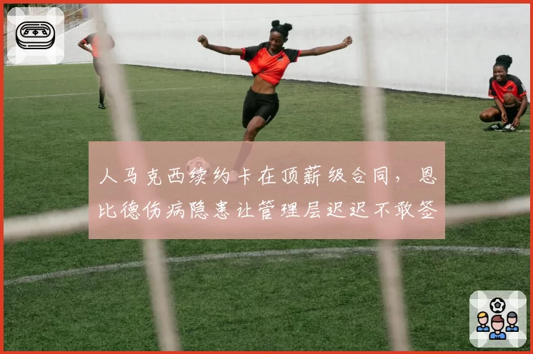 人马克西续约卡在顶薪级合同，恩比德伤病隐患让管理层迟迟不敢签字？