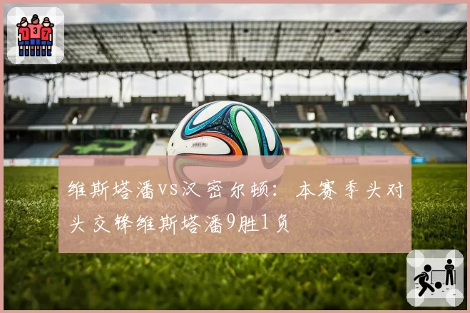 维斯塔潘vs汉密尔顿：本赛季头对头交锋维斯塔潘9胜1负