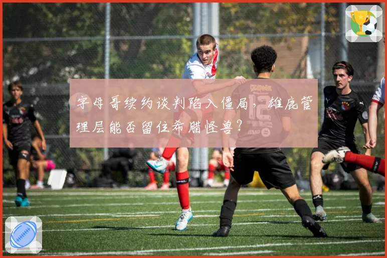 字母哥续约谈判陷入僵局,雄鹿管理层能否留住希腊怪兽?
