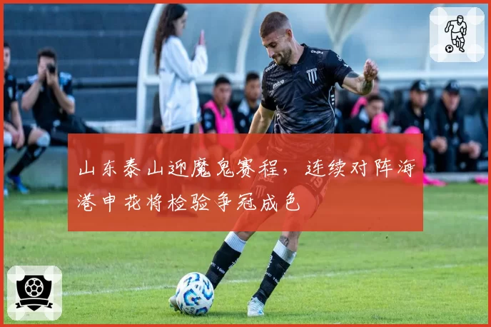 山东泰山迎魔鬼赛程,连续对阵海港申花将检验争冠成色