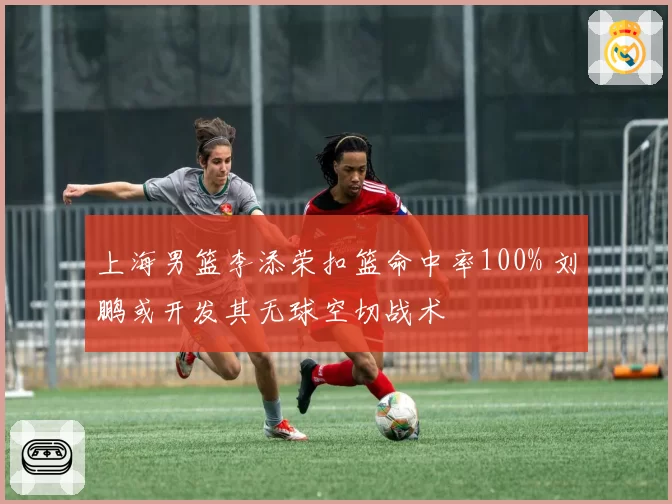 上海男篮李添荣扣篮命中率100% 刘鹏或开发其无球空切战术