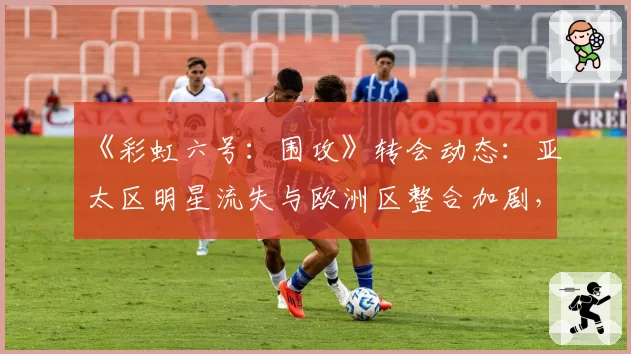 《彩虹六号：围攻》转会动态：亚太区明星流失与欧洲区整合加剧，实力天平倾斜？