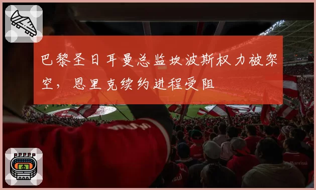 巴黎圣日耳曼总监坎波斯权力被架空,恩里克续约进程受阻