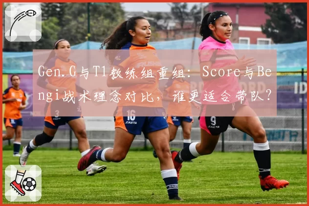 Gen.G与T1教练组重组：Score与Bengi战术理念对比，谁更适合带队？