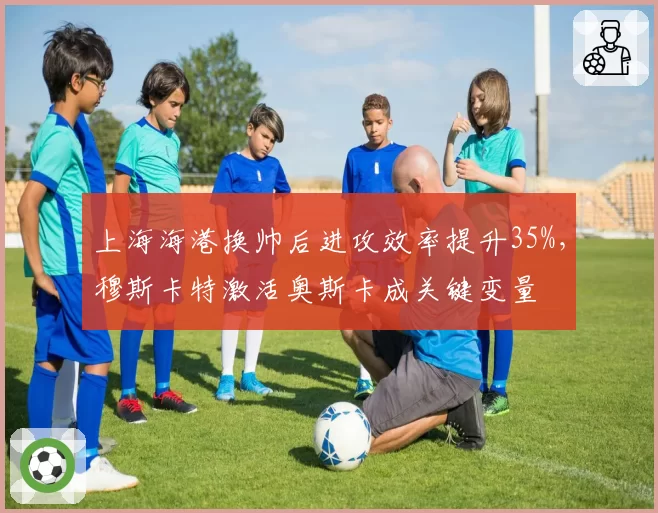 上海海港换帅后进攻效率提升35%，穆斯卡特激活奥斯卡成关键变量