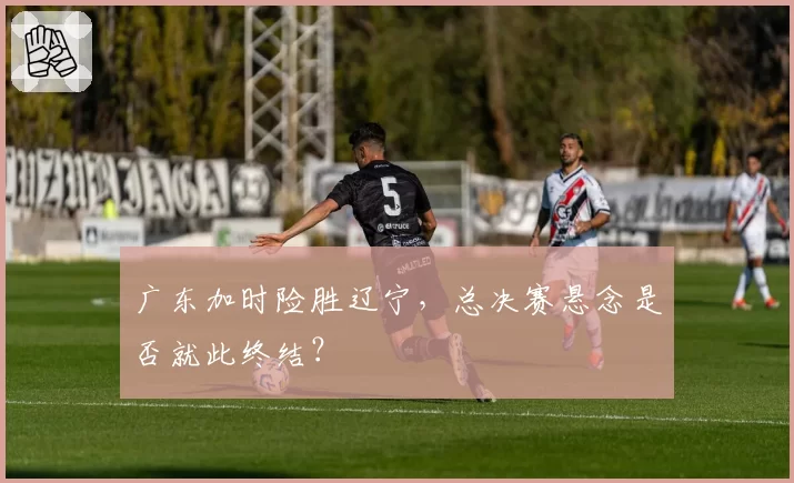 广东加时险胜辽宁,总决赛悬念是否就此终结?