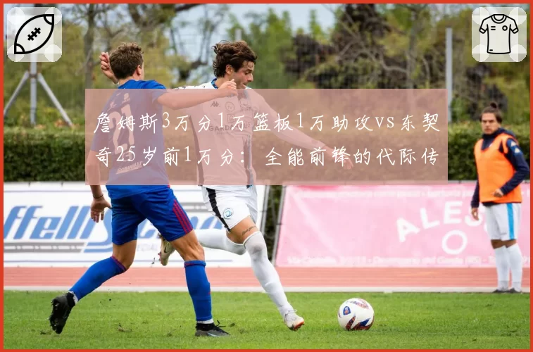 詹姆斯3万分1万篮板1万助攻vs东契奇25岁前1万分：全能前锋的代际传承