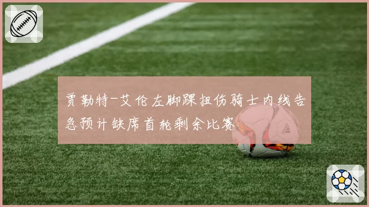 贾勒特-艾伦左脚踝扭伤骑士内线告急预计缺席首轮剩余比赛